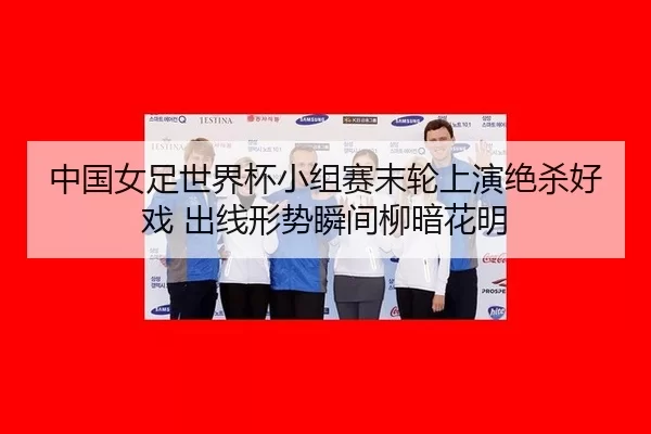 中国女足世界杯小组赛末轮上演绝杀好戏 出线形势瞬间柳暗花明（Kaiyun）